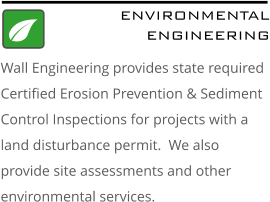 ENVIRONMENTAL ENGINEERING Wall Engineering provides state required Certified Erosion Prevention & Sediment Control Inspections for projects with a land disturbance permit.  We also provide site assessments and other environmental services.