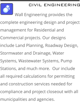 CIVIL ENGINEERING Wall Engineering provides the complete engineering design and project management for Residential and Commercial projects. Our designs include Land Planning, Roadway Design, Stormwater and Drainage, Water Systems, Wastewater Systems, Pump Stations, and much more.  Our include all required calculations for permitting and construction services needed for compliance and project closeout with all municipalities and agencies.